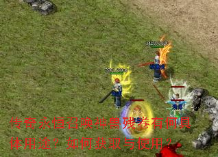 传奇永恒召唤神兽残卷有何具体用途?如何获取与使用? 传奇永恒召唤神兽残卷有何具体用途?如何获取与使用?